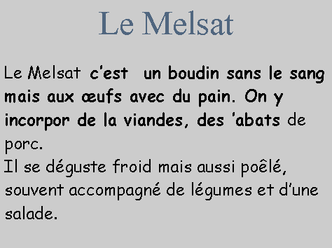 Zone de Texte: Le MelsatLe Melsat  c’est  un boudin sans le sang mais aux œufs avec du pain. On y incorpor de la viandes, des ’abats de porc.
Il se déguste froid mais aussi poêlé, souvent accompagné de légumes et d’une salade. Le Melsat est aussi une charcuterie traditionnelle du Sud Aveyron .